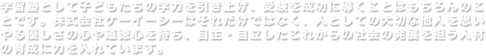 学習塾として子どもたちの学力を引き上げ、受験を成功に導くことはもちろんのことです。株式会社ケーイーシーはそれだけではなく、人としての大切な他人を思いやる優しさの心や道徳心を持ち、自主・自立したこれからの社会の発展を担う人材の育成に力を入れています。