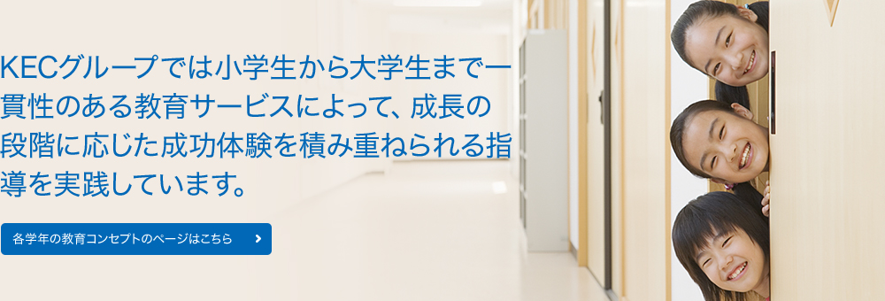 KECグループでは小学生から大学生まで一貫性のある教育サービスによって、成長の段階に応じた成功体験を積み重ねられる指導を実践しています。各学年の教育コンセプトのページはこちら