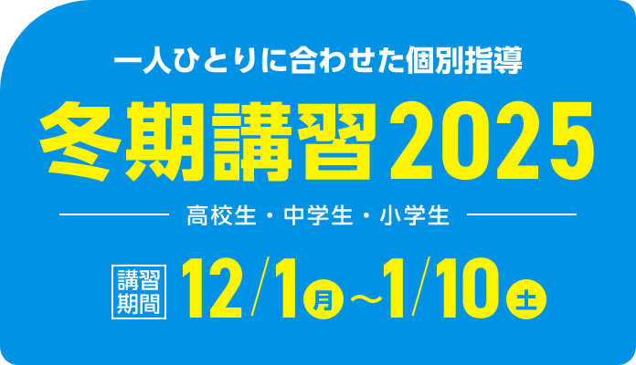一人ひとりに合わせた個別指導 冬期講習2025 | 講習期間:12月1日(月)~1月10日(土)