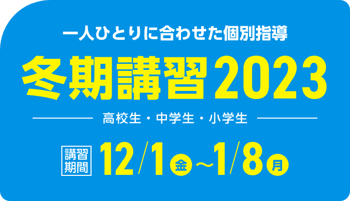 一人ひとりに合わせた個別指導 冬期講習2023 | 講習期間：12月1日（金）～1月8日（月）