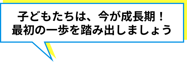 子どもたちは、今が成長期！最初の一歩を踏み出しましょう