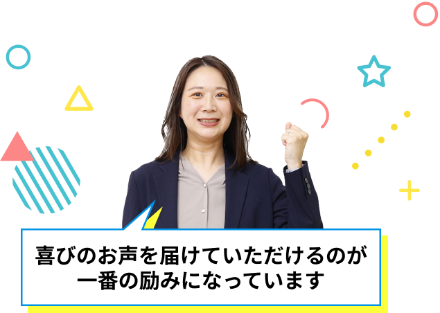 喜びのお声を届けていただけるのが一番の励みになっています