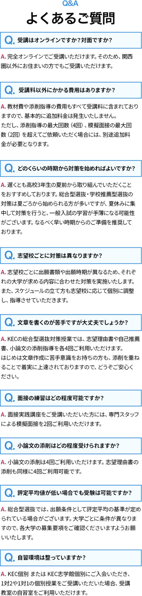 よくあるご質問／Q.受講はオンラインですか？対面ですか？A. 完全オンラインでご受講いただけます。そのため、関西圏以外にお住まいの方でもご受講いただけます。／Q. 受講料以外にかかる費用はありますか？A. 教材費や添削指導の費用もすべて受講料に含まれておりますので、基本的に追加料金は発生いたしません。ただし、添削指導の最大回数（4回）、模擬面接の最大回数（2回）を超えてご依頼いただく場合には、別途追加料金が必要となります。／等