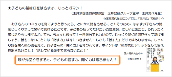 ★子どもの話はまず口をはさまず、じっとガマン!(玉井式国語的算数教室 玉井教育グループ主宰 玉井満代先生)☆玉井満代先生については、「玉井式」で検索!☆お子さんのコミュ力を育てようと思ったら、とにかく話をさせること!そのためにはまずお子さんの話をじっくりまって聞いてあげることです、子どもの話ってだいたい支離滅裂。忙しいときだち、じれったく感じたりもしますよね。でも、ちょっとまって!一日数分でもいいので、じっくり聞く時間を作ってあげましょう。話をしないことには「話す力」はつきません!しかも「話す力」だけではありません。じっくり話を聞く親の姿を見て、お子さんの「聞く力」を育つんです。ポイントは