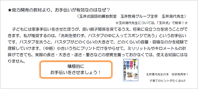 ★能力開発の教材より、手伝いが有効なのはなぜ?玉井式国語的算数教室 玉井教育グループ主宰 玉井満代先生)☆玉井満代先生については、「玉井式」で検索!☆子どもには家事手伝いをさせたほうが、良い親子関係を保てるうえ、将来に役立つ力を培うことができます。私が推奨するのは、「洗剤を使わず、バスタブの中に入ってスポンジで洗う」というお手伝いです。バスタブを洗うと、バスタブがどれくらいの大きさで、どのくらいの容量・容積なのかを経験で理解していけます。(中略)小さいうちにプリントだけをやらせて、ミリリットルやキロメートルの計算ができても、実際の長さ・大きさ・速さ・重さなどの感覚を養っておかなくては、使える知識にはなりません。積極的にお手伝いをさせましょう。